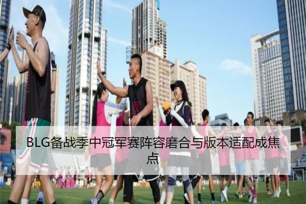 BLG备战季中冠军赛阵容磨合与版本适配成焦点
