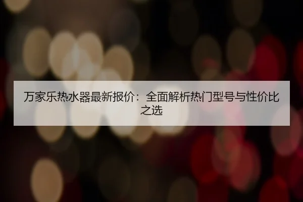万家乐热水器最新报价：全面解析热门型号与性价比之选