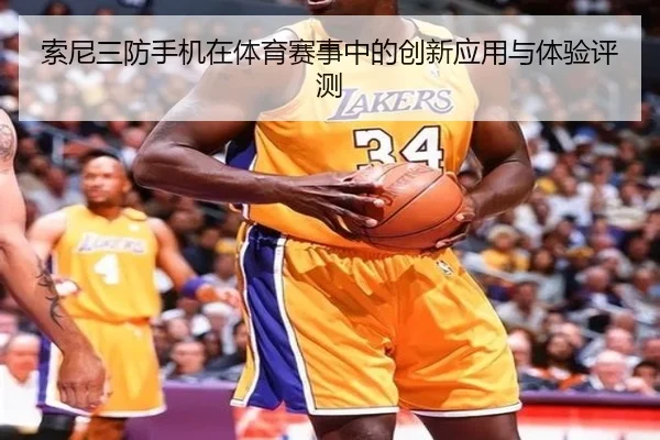 索尼三防手机在体育赛事中的创新应用与体验评测