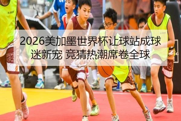 2026美加墨世界杯让球站成球迷新宠 竞猜热潮席卷全球